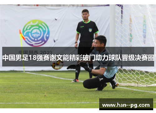 中国男足18强赛谢文能精彩破门助力球队晋级决赛圈 中国男足18强赛谢文能精彩破门助力球队晋级决赛圈