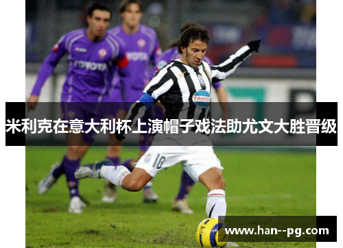 米利克在意大利杯上演帽子戏法助尤文大胜晋级 米利克在意大利杯上演帽子戏法助尤文大胜晋级