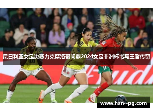 尼日利亚女足决赛力克摩洛哥问鼎2024女足非洲杯书写王者传奇